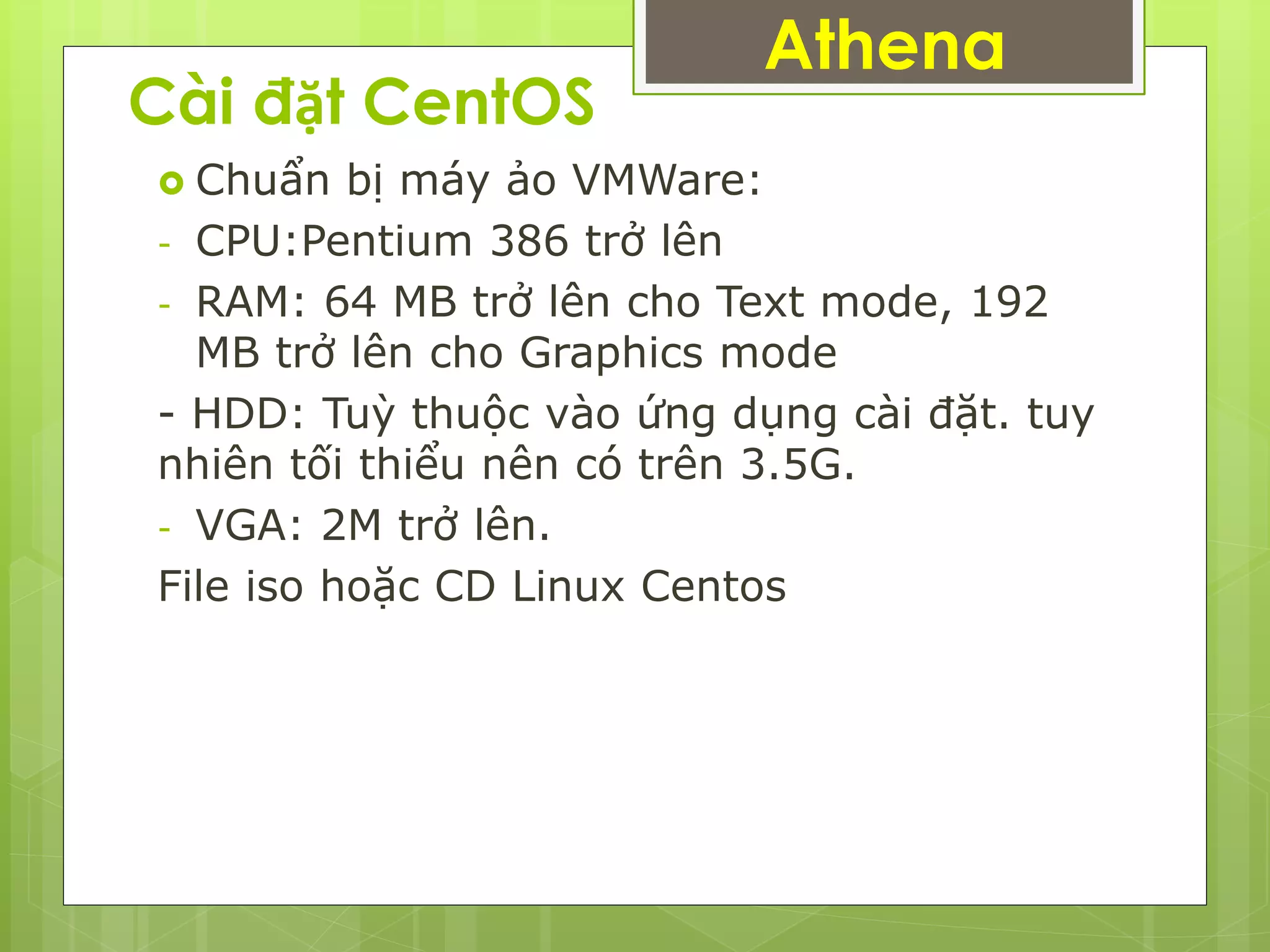 Cài đặt CentOS
 Chuẩn bị máy ảo VMWare:
- CPU:Pentium 386 trở lên
- RAM: 64 MB trở lên cho Text mode, 192
MB trở lên cho Graphics mode
- HDD: Tuỳ thuộc vào ứng dụng cài đặt. tuy
nhiên tối thiểu nên có trên 3.5G.
- VGA: 2M trở lên.
File iso hoặc CD Linux Centos
Athena
 