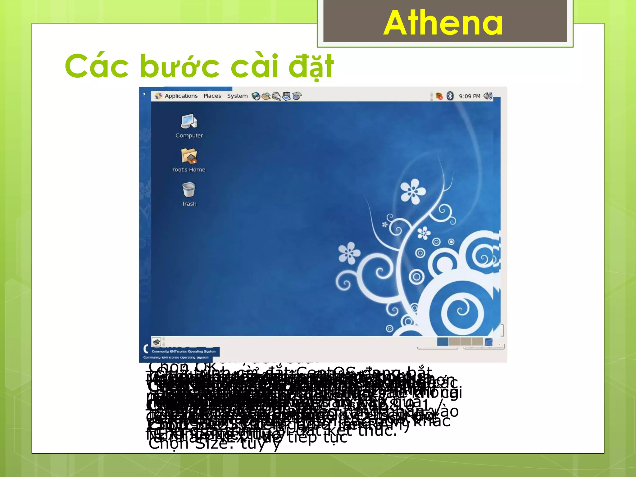 Các bước cài đặt
Athena
Tiếp theo ta nhấn Skip để bỏ qua
bước test CDLựa chọn ngôn ngữ…NEXT
Cài đặt ngôn ngũ bàn phím .Nhấn
NEXT
Create custom layout: phân chia
partition bằng tay.
Ta chọn Create custom layout Next
Chọn New để tạo partition swap
Chọn File System Type : swap
Chọn Size: 1024(gấp 2 lần RAM)
Chọn New để tạo partition /boot
Chọn Mount Point: /boot
Chọn File System Type : ext3
Chọn Size: tùy ý
Chọn OK.
Chọn New để tạo partition root (/)
Chọn Mount Point: /
Chọn File System Type : ext3
Chọn Size: tuỳ ý
Chọn The GRUB boot loader will be
installed on /dev/sda.
Tích vào ô User a boot loader
password
Ta đặt Pass vào, nhấn OK -> sau đó
NEXT để tiếp tục
Tiếp theo ta nhấn Edit
Chọn IPv4, đặt IP vào..192.168.0.1 /
255.255.255.0
Manually đặt tên domain
(phamhoangphuc.com)
Geteway, Primary DNS: 192.168.0.1
Ta nhấn NEXT để tiếp tục
Lựa chọn ứng dụng muốn cài rồi chọn
Customize now
Sau đó nhấn NEXT
Chọn Contine và nhấn NEXT
Quá trình cài đặt CentOS đang bắt
đầu, trong quá trình cài đặt, hệ thống
sẽ yêu cầu bỏ đĩa theo từng phần vào
cho quá trình cài đặt kết thúc.
Sauk hi cài xong, nhấn Reboot để
khởi động lại
Sau khi reboot hệ thống, ta nhấn
Forward để tiếp tục
Chọn Firewall: Enabled, và chọn các
dịch vụ được phép truy cập qua
Firewall, có thể thêm các port khác
Tạo User thường xuyên sử dụng hệ
thống, khác với root
Đây là giao diện cuối cùng sau khi cài
đặt hoàn tấ Linux.
 