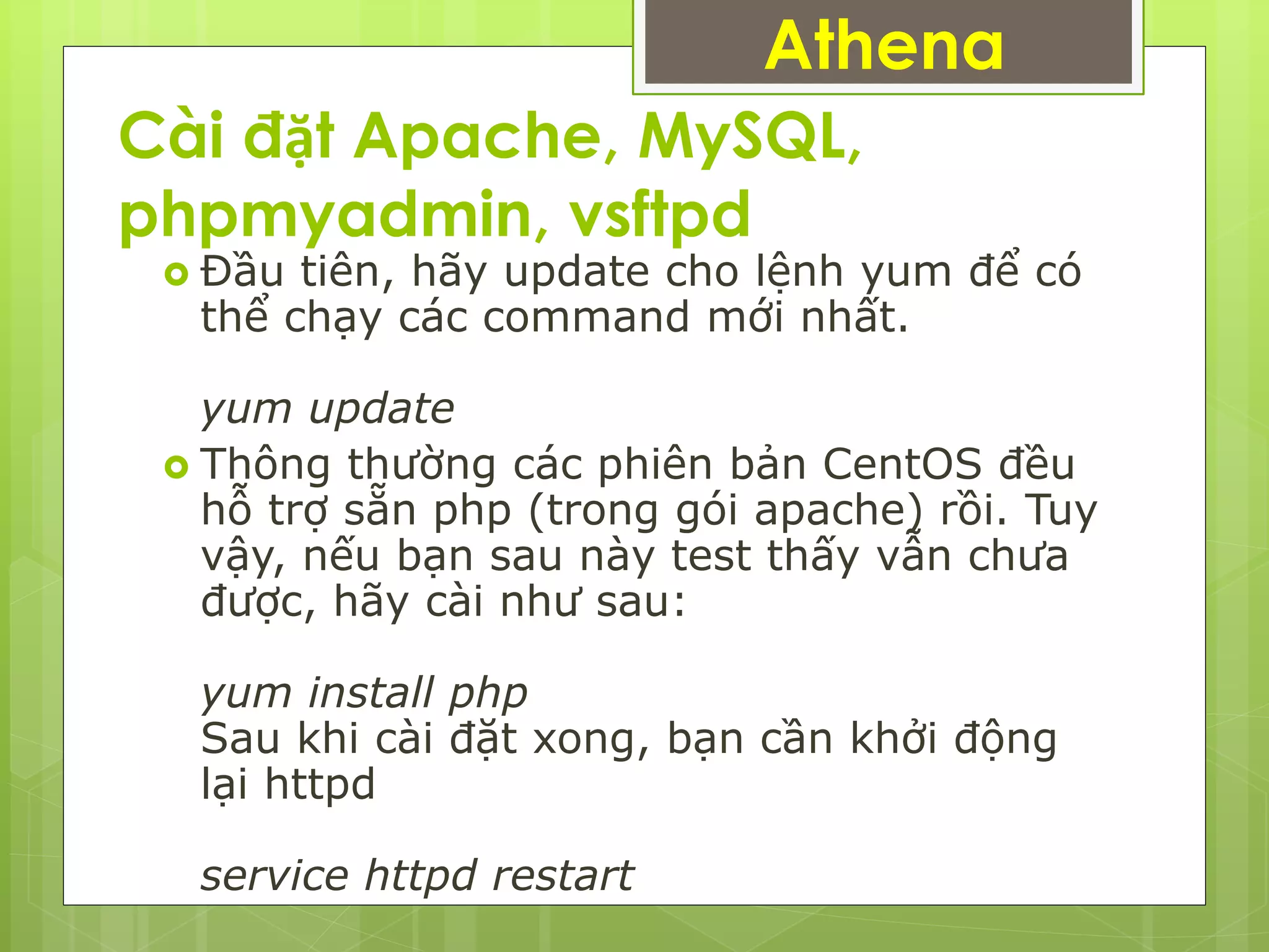 Cài đặt Apache, MySQL,
phpmyadmin, vsftpd
 Đầu tiên, hãy update cho lệnh yum để có
thể chạy các command mới nhất.
yum update
 Thông thường các phiên bản CentOS đều
hỗ trợ sẵn php (trong gói apache) rồi. Tuy
vậy, nếu bạn sau này test thấy vẫn chưa
được, hãy cài như sau:
yum install php
Sau khi cài đặt xong, bạn cần khởi động
lại httpd
service httpd restart
Athena
 