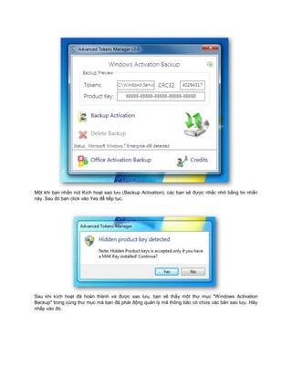 Một khi bạn nhấn nút Kích hoạt sao lưu (Backup Activation), các bạn sẽ được nhắc nhở bằng tin nhắn
này. Sau đó bạn click vào Yes để tiếp tục.
Sau khi kích hoạt đã hoàn thành và được sao lưu, bạn sẽ thấy một thư mục "Windows Activation
Backup" trong cùng thư mục mà bạn đã phát động quản lý mã thông báo có chứa các bản sao lưu. Hãy
nhấp vào đó.
 