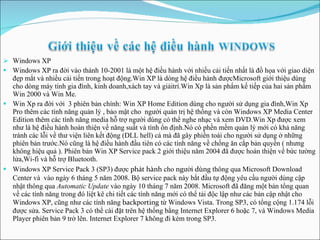 Windows XP Windows XP ra đời vào thánh 10-2001 là một hệ điều hành với nhiều cải tiến nhất là đồ họa với giao diện đẹp mắt và nhiều   cải tiến trong hoạt động.Win XP là dòng hệ điều hành   đượcMicrosoft giới thiệu dùng cho dòng máy tính gia đình,   kinh   doanh,xách tay và  giải trí.Win Xp là sản phẩm kế tiếp của hai sản phẩm Win 2000 và Win Me . Win Xp ra đời với  3 phiên bản chính: Win XP Home Edition dùng cho người sử dụng gia đình,Win Xp Pro thêm các tính năng quản lý , bảo mật cho  người quản trị hệ thống và còn Windows XP Media Center Edition thêm các tính năng media hỗ trợ người dùng có thể nghe nhạc và xem DVD.Win Xp được xem như là hệ điều hành hoàn thiện về năng suất và tình ổn định.Nó có phền mềm quản lý mới có khả năng tránh các lỗi về thư viện liên kết động (DLL hell) cá mà đã gây phiền toái cho người sử dụng ở những phiên bản trước.Nó cũng là hệ điều hành đầu tiên có các tính năng về chống ăn cắp bản  quyền ( nhưng không hiệu quả ).  Phiên bản Win XP Service pack 2 giới thiệu năm 2004 đã được hoàn thiện về bức tường lửa,Wi-fi và hỗ trợ Bluetooth .   Windows XP Service Pack 3 (SP3) được  phát hành  cho  người dùng  thông qua Microsoft Download Center và  vào ngày 6 tháng 5 năm 2008 .  Bộ service pack này bắt đầu tự động yêu cầu người dùng cập nhật thông qua  Automatic Update  vào ngày 10 tháng 7 năm 2008. Microsoft đã đăng một bản tổng quan về các tính năng trong đó liệt kê chi tiết các tính năng mới có thể tải độc lập như các bản cập nhật cho Windows XP, cũng như các tính năng  back po rting  từ Windows Vista. Trong SP3, có tổng cộng 1.174 lỗi được sửa. Service Pack 3 có thể cài đặt trên hệ thống bằng Internet Explorer 6 hoặc 7, và Windows Media Player phiên bản 9 trở lên. Internet Explorer 7 không đi kèm trong SP3. 