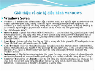 Windows Seven Windows 7 là phiên bản hệ điều hành nối tiếp Windows Vista, một hệ điều hành mà Microsoft cho rằng đã đạt được thành công, nhưng với nhiều người sử dụng lại là một sự thất bại nếu so với Windows XP, vì tốc độ chậm và không tương thích với một số chương trình và thiết bị. Đó là lý do tại sao nhiều người đã phải gỡ phiên bản Vista để cài lại XP sau một thời gian dùng thử. Các phiên bản của Win 7: Starter Edition  là phiên bản cơ bản nhất của Windows 7. Với phiên bản này, người dùng chỉ có thể mở cùng lúc tối đa 3 ứng dụng khác nhau. Starter Edition cũng không được tích hợp giao diện đồ họa Aero Glass, khả năng xem đĩa DVD, không hỗ trợ đa màn hình và thiếu nhiều tính năng đa phương tiện khác. Home Basic  có nhiều tính năng hơn Starter Edition nhưng vẫn thiếu giao diện đồ họa hấp dẫn Aero Glass, Media Center và khả năng xem đĩa DVD.  Home Premium  có đầy đủ những tính năng có trong hai phiên bản Starter Edition và Home Basic, gồm cả những tính năng đã bị cắt bớt như giao diện đồ họa Aero Glass, Media Center hay khả năng xem đĩa DVD. Ngoài ra phiên bản này còn được bổ sung khả năng hỗ trợ màn hình cảm ứng Windows Touch. Professional  có đầy đủ tính năng như phiên bản Home Premium nhưng sẽ được tích hợp thêm một số tính năng bảo mật và mạng dành cho doanh nghiệp như mã hóa tệp tin hệ thống, Group Policy… Windows 7 Enterprise  và  Ultimate  có đầy đủ tính năng như phiên bản Professional nhưng có thể sẽ có thêm một số tính năng riêng. Hai phiên bản này sẽ cung cấp cho người dùng là các doanh nghiệp lớn. Tính năng của Ultimate và Enterprise là giống nhau. 