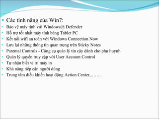 Các tính năng của Win7: Bảo vệ máy tính với Windows@ Defender Hỗ trợ tốt nhất máy tính bảng Tablet PC Kết nối wifi an toàn với Windows Connection Now Lưu lại những thông tin quan trọng trên Sticky Notes Parental Controls - Công cụ quản lý tin cậy dành cho phụ huynh Quản lý quyền truy cập với User Account Control Tự nhận biết vị trí máy in Khả năng tiếp cận người dùng Trung tâm điều khiển hoạt động Action Center ,…….. 
