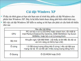 Ở đây do  thời gian  có hạn nên  bọn em  sẽ trình bày phần cài đặt Windows cho phiên bản Windows XP. Đây là hệ điều hành được dùng phổ biến nhất hiện nay . Để việc cài đặt Windows XP diễn ra suông sẻ thì bạn cần phải có cấu hình tối thiểu như sau 