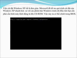 Việc cài đặt Windows XP rất là đơn giản. Microsoft đã tối ưu quá trình cài đặt của Windows XP nhanh hơn  so với các phiên bản Windows trước đó . Đầu tiên bạn cần   phải cấu hình máy khởi động từ đĩa CD-ROM. Việc này  ta  có thể chỉnh trong BIOS . 