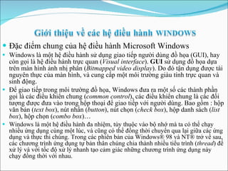 Đặc điểm chung của hệ điều hành Microsoft Windows Windows là một hệ điều hành sử dụng giao tiếp người dùng đồ họa (GUI), hay còn gọi là hệ điều hành trực quan ( Visual interface ).  GUI  sử dụng đồ họa dựa trên màn hình ảnh nhị phân ( Bitmapped video display ). Do đó tận dụng được tài nguyên thực của màn hình, và cung cấp một môi trường giàu tính trực quan và sinh động. Để giao tiếp trong môi trường đồ họa, Windows đưa ra một số các thành phần gọi là các điều khiển chung ( common control ), các điều khiển chung là các đối tượng được đưa vào trong hộp thoại để giao tiếp với người dùng. Bao gồm : hộp văn bản ( text box ), nút nhấn ( button ), nút chọn ( check box ), hộp danh sách ( list box ), hộp chọn ( combo box )… Windows là một hệ điều hành đa nhiệm, tùy thuộc vào bộ nhớ mà ta có thể chạy nhiều ứng dụng cùng một lúc, và cũng có thể đồng thời chuyển qua lại giữa các ứng dụng và thực thi chúng. Trong các phiên bản của Windows® 98 và NT® trở về sau, các chương trình ứng dụng tự bản thân chúng chia thành nhiều tiểu trình ( thread ) để xử lý và với tốc độ xử lý nhanh tạo cảm giác những chương trình ứng dụng này chạy đồng thời với nhau. 