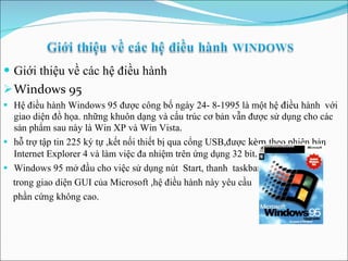 Giới thiệu  về  các hệ điều hành Windows 95 Hệ điều hành Windows 95 được công bố ngày 24- 8-1995 là một hệ  điều  hành  với giao diện đồ họa. những khuôn dạng và cấu trúc cơ bản vẫn được sử dụng cho các sản phẩm sau này là Win XP và Win Vista . hỗ trợ tập tin 225 ký tự ,kết nối thiết bị qua cổng USB,được  kèm  theo phiên bản Internet Explorer 4 và làm việc đa nhiệm trên ứng dụng 32 bit . Windows 95 mở đầu cho việc sử dụng nút  Start,   thanh  taskbar  trong giao diện GUI của Microsoft  , hệ điều hành này yêu cầu phần cứng không cao. 