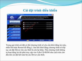 Trong quá trình cài đặt có thể chương trình sẽ yêu cầu khởi động lại máy, nhấn Ok hoặc Restart để đồng ý. Sau khi khởi động chương trình sẽ tiếp tục cài đặt Driver cho các thiết bị còn lại khác. Nếu chương trình không tự hoạt động lại thì phải truy cập vào ổ dĩa CD-ROM như cách trên cho đến khi cài đặt hết toàn bộ các Driver cần thiết.  