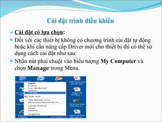 Cài đặt có lựa chọn : Đối với các thiết bị không có chương trình cài đặt tự động hoặc khi cần nâng cấp Driver mới cho thiết bị thì có thể sử dụng cách cài đặt như sau: Nhấn nút phải chuột vào biểu tượng  My Computer  và chọn  Manage  trong Menu. 