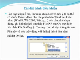 Lần lượt chọn ổ dĩa, thư mục chứa Driver, lưu ý là có thể có nhiều Driver dành cho các phiên bản Windows khác nhau (Win98, Win2000, Winxp,...) nên cần phải chọn đúng, chỉ khi nào khi tìm thấy File .NF  nút  Ok  mới hiện   lên   nhấn  Ok  để đồng   ý. Chương trình sẽ đọc   thông tin của File này và nếu thấy đúng với   thiếtbị thì sẽ tiến hành  cài đặt Driver. 