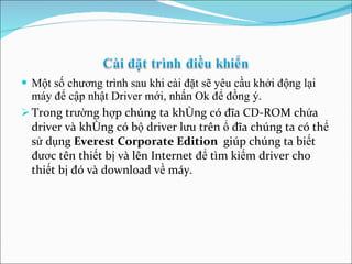 Một số chương trình sau khi cài đặt sẽ yêu cầu khởi động lại máy để cập nhật Driver mới, nhấn Ok để đồng ý. Trong trường hợp chúng ta không có đĩa CD-ROM chứa driver và không có bộ driver lưu trên ổ đĩa chúng ta có thể sử dụng  Everest Corporate Edition  giúp chúng ta biết đươc tên thiết bị và lên Internet để tìm kiếm driver cho thiết bị đó và download về máy. 