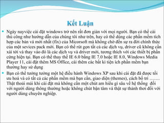 Ngày nayviệc cài đặt windows trở nên rất đơn giản với mọi người. Bạn có thể cài thủ công như hướng dẫn của chúng tôi như trên, hay có thể dùng các phần mềm tích hợp  các bản vá mới nhất (fix) của Micorsoft mà không chờ đến sự ra đời chính thức của một sevices pack mới. Bạn có thể rút gọn tất cả các dịch vụ, driver cũ không cần xài tới và thay vào đó là các dịch vụ và driver mới, tương thích với các thiết bị phần cứng hiện tại. Bạn có thể thay thế IE 6.0 bằng IE 7.0  hoặc IE 8. 0, Windows Media Player 11, cài đặt thêm MS Office, cài thêm các bất kì tiện ích phần mềm bạn thường hay sử dụng Bạn có thể tưởng tưởng một hệ điều hành Windows XP sau khi cài đặt đã được tối ưu hoá và có tất cả các phần mềm mà bạn cần, giao diện (themes), cách bố trí ……. Thật thoải mái khi cài đặt mà không cần một chút am hiểu gì sâu về hệ thống  đối với người dùng thông thường hoặc không chút bận tâm và thật sự thảnh thơi đối với người dùng chuyên nghiệp . 