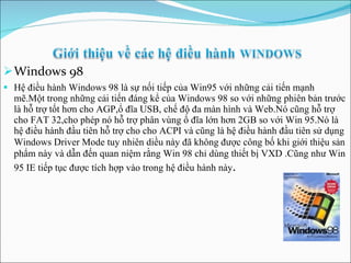 Windows 98 Hệ điều hành Windows 98 là sự nối tiếp của Win95 với những cải tiến mạnh mẽ.Một trong những cải tiến đáng kể của Windows 98 so với những phiên bản trước là hỗ trợ tốt hơn cho AGP,ổ đĩa USB, chế độ đa màn hình và Web.Nó cũng hỗ trợ cho FAT 32,cho phép nó hỗ trợ phân vùng ổ đĩa lớn hơn 2GB so với Win 95.Nó là hệ điều hành đầu tiên hỗ trợ cho cho ACPI và cũng là hệ điều hành đầu tiên sử dụng Windows Driver Mode tuy nhiên diều này đã không được công b ố  khi giới thiệu sản phẩm này và dẫn đến quan niệm rằng Win 98 chỉ dùng thiết bị VXD .Cũng như Win 95 IE tiếp tục được tích hợp vào trong hệ điều hành này . 