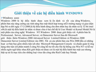 Windows  2000 Windows  2000  là  hệ  điều  hành  được  xem  là  ổn  định  và  tốt  của  dòng Windows, phiên bản này tăng cường các tính năng bảo mật thích hợp trong m ô i trường mạng và giao diện đẹp.Nó ra đời ngày 17-2-2000,là hệ điều hành dùng cho đơn nhân hay đa nhân xử lý 32 bit intel x86,là một hệ điều hành lai nhân và được chia ở hai chế độ là User Model và Kernel Model.Nó là một phần của công nghệ  Windows  NT.Windows  2000  được giới thiệu với  4 phiên bản là:  Professional,  Server, Advanced Server, và Datacenter Server.Sau đó Microsoft  giới  thiệu  thêm Windows 2000 Advanced Server  Limited Edition và Windows 2000 Datacenter Server Limited Edition vào 2001 .  Tất  cả các phiên bản của Win 2000 đều có những hoạt  cơ bản bao gồm nhiều tiện ích như  Microsoft Management Console  và chuẩn quản lý ứng dụng như tiện ích phân mảnh ổ cứng.Nó cũng hỗ trợ tốt cho file hệ thống của Win NT và hỗ trợ nhiều ngôn ngữ khác nhau.Khi giới thiệu nó được coi là một hệ điều hành bảo mật cao nhưng thật sự nó là mục tiêu cho những loại virus tấn công như Red Code hay Nimda   