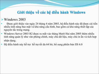 Windows 2003 Được giới thiệu vào ngà y  24 tháng 4 năm 2003, hệ điều hành này đã được cải tiến nhiều tính năng bảo mật và khả năng cấu hình, bao gồm cả khả năng thiết lập các nguyên tắc trong mạng.  Windows Server 2003 R2 được ra mắt vào tháng Mười Hai năm 2005 thêm nhiều tính năng quản lý như văn phòng chính, máy chủ dữ liệu, máy chủ in ấn và tích hợp nhận dạng . Hệ điều hành này hỗ trợ  hỗ trợ tối đa 64 bit, bổ sung phiên bản IIS 6.0 