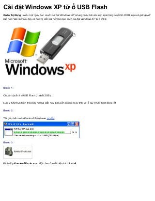 Cài đặt Windows XP từ ổ USB Flash
Quản Trị Mạng - Nếu một ngày bạn muốn cài đặt Windows XP nhưng máy tính của bạn lại không có ổ CD-ROM, bạn sẽ giải quyết
thế nào? Bài viết sau đây sẽ hướng dẫn chi tiết cho bạn cách cài đặt Windows XP từ ổ USB.
Bước 1:
Chuẩn bị sẵn 1 ổ USB Flash (ít nhất 2GB).
Lưu ý: Khi thực hiện theo bài hướng dẫn này, bạn cần có một máy tính với ổ CD-ROM hoạt động tốt.
Bước 2:
Tải gói phần mềm Komku-SP-usb.exe tại đây.
Bước 3:
Kích đúp Komku-SP-usb.exe. Một cửa sổ xuất hiện, kích Install.
 