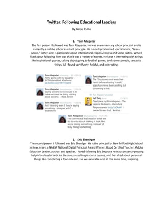 Twitter: Following Educational Leaders
By:Gabe Pullin

1. Tom Altepeter
The first person I followed was Tom Altepeter. He was an elementary school principal and is
currently a middle school assistant principle. He is a self-proclaimed sports fanatic, “Jesus
junkie,” father, and is passionate about intercultural responsiveness and social justice. What I
liked about following Tom was that it was a variety of tweets. He kept it interesting with things
like inspirational quotes, talking about going to football games, and some comedic, sarcastic
things. All I found very funny, helpful, and interesting.

2. Eric Sheninger
The second person I followed was Eric Sheniger. He is the principal at New Milford High School
in New Jersey, a NASSP National Digital Principal Award Winner, Good Certified Teacher, Adobe
Education Leader, author, and speaker. I loved following Eric because he was constantly posting
helpful and useful articles. He also posted inspirational quotes, and he talked about personal
things like completing a four mile run. He was relatable and, at the same time, inspiring.

 