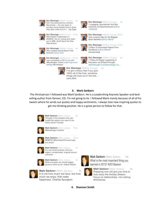 3. Mark Sanborn
The third person I followed was Mark Sanborn. He is a Leadershing Keynote Speaker and bestselling author from Denver, CO. I’m not going to lie. I followed Mark mainly because of all of his
tweets where he sends out quotes and happy sentiments. I always love new inspiring quotes to
get me thinking positive. He is a great person to follow for that.

4. Shannon Smith

 