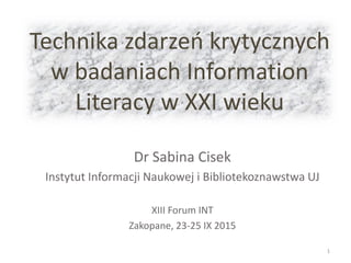 Technika zdarzeń krytycznych
w badaniach Information
Literacy w XXI wieku
Dr Sabina Cisek
Instytut Informacji Naukowej i Bibliotekoznawstwa UJ
XIII Forum INT
Zakopane, 23-25 IX 2015
1
 