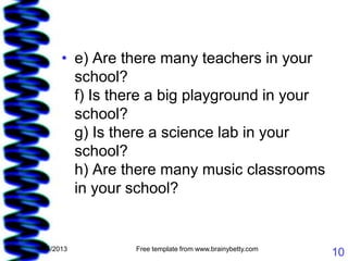 • e) Are there many teachers in your
         school?
         f) Is there a big playground in your
         school?
         g) Is there a science lab in your
         school?
         h) Are there many music classrooms
         in your school?


1/15/2013        Free template from www.brainybetty.com
                                                          10
 
