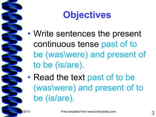 Objectives
       • Write sentences the present
         continuous tense past of to
         be (waswere) and present of
         to be (is/are).
       • Read the text past of to be
         (waswere) and present of to
         be (is/are).
1/15/2013      Free template from www.brainybetty.com
                                                        3
 
