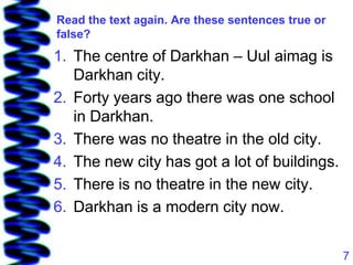 Read the text again. Are these sentences true or
false?
1. The centre of Darkhan – Uul aimag is
   Darkhan city.
2. Forty years ago there was one school
   in Darkhan.
3. There was no theatre in the old city.
4. The new city has got a lot of buildings.
5. There is no theatre in the new city.
6. Darkhan is a modern city now.


                                                   7
 