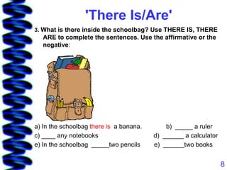 'There Is/Are'
3. What is there inside the schoolbag? Use THERE IS, THERE
   ARE to complete the sentences. Use the affirmative or the
   negative:




a) In the schoolbag there is a banana.       b) _____ a ruler
c) ____ any notebooks                    d) ______ a calculator
e) In the schoolbag _____two pencils     e) ______two books


                                                                  8
 