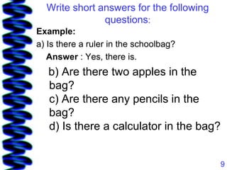 Write short answers for the following
               questions:
Example:
a) Is there a ruler in the schoolbag?
   Answer : Yes, there is.
   b) Are there two apples in the
   bag?
   c) Are there any pencils in the
   bag?
   d) Is there a calculator in the bag?


                                          9
 