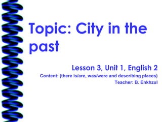 Topic: City in the
past
               Lesson 3, Unit 1, English 2
 Content: (there is/are, was/were and describing places)
                                    Teacher: B. Enkhzul
 
