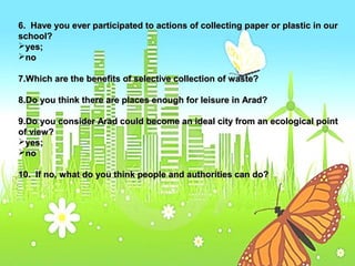 6. Have you ever participated to actions ooff ccoolllleeccttiinngg ppaappeerr oorr ppllaassttiicc iinn oouurr 
sscchhooooll?? 
yyeess;; 
nnoo 
77..WWhhiicchh aarree tthhee bbeenneeffiittss ooff sseelleeccttiivvee ccoolllleeccttiioonn ooff wwaassttee?? 
88..DDoo yyoouu tthhiinnkk tthheerree aarree ppllaacceess eennoouugghh ffoorr lleeiissuurree iinn AArraadd?? 
99..DDoo yyoouu ccoonnssiiddeerr AArraadd ccoouulldd bbeeccoommee aann iiddeeaall cciittyy ffrroomm aann eeccoollooggiiccaall ppooiinntt 
ooff vviieeww?? 
yyeess;; 
nnoo 
1100.. IIff nnoo,, wwhhaatt ddoo yyoouu tthhiinnkk ppeeooppllee aanndd aauutthhoorriittiieess ccaann ddoo?? 
 