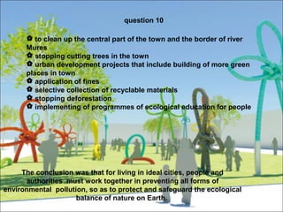 question 10 
 to clean up the central part of the town and the border of river 
Mures 
 stopping cutting trees in the town 
 urban development projects that include building of more green 
places in town 
 application of fines 
 selective collection of recyclable materials 
 stopping deforestation 
 implementing of programmes of ecological education for people 
The conclusion was that for living in ideal cities, people and 
authorities must work together in preventing all forms of 
environmental pollution, so as to protect and safeguard the ecological 
balance of nature on Earth. 
 
