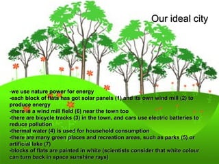 OOuurr iiddeeaall cciittyy 
-wwee uussee nnaattuurree ppoowweerr ffoorr eenneerrggyy 
--eeaacchh bblloocckk ooff ffllaattss hhaass ggoott ssoollaarr ppaanneellss ((11)) aanndd iittss oowwnn wwiinndd mmiillll ((22)) ttoo 
pprroodduuccee eenneerrggyy 
--tthheerree iiss aa wwiinndd mmiillll ffiieelldd ((66)) nneeaarr tthhee ttoowwnn ttoooo 
--tthheerree aarree bbiiccyyccllee ttrraacckkss ((33)) iinn tthhee ttoowwnn,, aanndd ccaarrss uussee eelleeccttrriicc bbaatttteerriieess ttoo 
rreedduuccee ppoolllluuttiioonn 
--tthheerrmmaall wwaatteerr ((44)) iiss uusseedd ffoorr hhoouusseehhoolldd ccoonnssuummppttiioonn 
--tthheerree aarree mmaannyy ggrreeeenn ppllaacceess aanndd rreeccrreeaattiioonn aarreeaass,, ssuucchh aass ppaarrkkss ((55)) oorr 
aarrttiiffiicciiaall llaakkee ((77)) 
--bblloocckkss ooff ffllaattss aarree ppaaiinntteedd iinn wwhhiittee ((sscciieennttiissttss ccoonnssiiddeerr tthhaatt wwhhiittee ccoolloouurr 
ccaann ttuurrnn bbaacckk iinn ssppaaccee ssuunnsshhiinnee rraayyss)) 
 