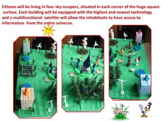 Citizens will be living in four sky-scrapers, situated in each corner of the huge square 
surface. Each building will be equipped with the highest and newest technology 
and a multifunctional satellite will allow the inhabitants to have access to 
information from the entire universe. 
 