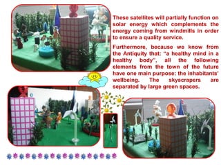 These satellites will partially function on 
solar energy which complements the 
energy coming from windmills in order 
to ensure a quality service. 
Furthermore, because we know from 
the Antiquity that: “a healthy mind in a 
healthy body”, all the following 
elements from the town of the future 
have one main purpose: the inhabitants’ 
wellbeing. The skyscrapers are 
separated by large green spaces. 
 