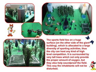 The sports field lies on a huge 
surface (on the other side of the giant 
building), which is allocated to a large 
diversity of sporting activities, thus 
the city can host any kind of high 
level competition. It is surrounded by 
very tall trees which not only provide 
the proper amount of oxygen, but 
they also help soundproof the field. 
This way the inhabitants will not be 
disturbed. 
 