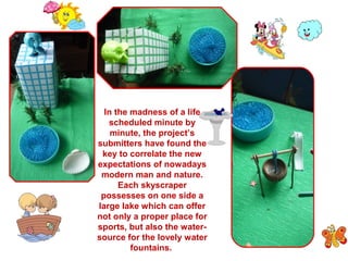 In the madness of a life 
scheduled minute by 
minute, the project’s 
submitters have found the 
key to correlate the new 
expectations of nowadays 
modern man and nature. 
Each skyscraper 
possesses on one side a 
large lake which can offer 
not only a proper place for 
sports, but also the water-source 
for the lovely water 
fountains. 
 