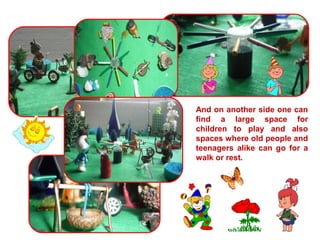 And on another side one can 
find a large space for 
children to play and also 
spaces where old people and 
teenagers alike can go for a 
walk or rest. 
 