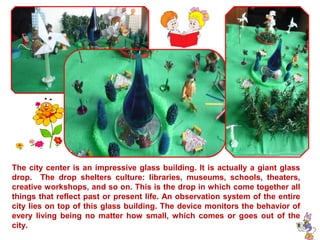 The city center is an impressive glass building. It is actually a giant glass 
drop. The drop shelters culture: libraries, museums, schools, theaters, 
creative workshops, and so on. This is the drop in which come together all 
things that reflect past or present life. An observation system of the entire 
city lies on top of this glass building. The device monitors the behavior of 
every living being no matter how small, which comes or goes out of the 
city. 
 