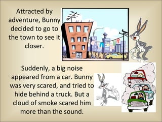 Attracted by 
adventure, Bunny 
decided to go to 
the town to see it 
closer. 
Suddenly, a big noise 
appeared from a car. Bunny 
was very scared, and tried to 
hide behind a truck. But a 
cloud of smoke scared him 
more than the sound. 
 