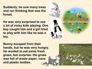 Suddenly, he saw many trees 
and run thinking that was the 
forest. 
He was very surprised to see 
a lot of noisy kids playing. One 
boy caught him and a girl tried 
to play with him like he was a 
toy. 
Bunny escaped from their 
hands, but he was very hungry. 
He wanted to eat some fresh 
grass, but surprise: the grass 
was full of waste paper, cans 
and plastic bottles. 
 