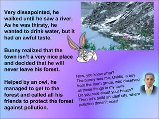 Very dissapointed, he 
walked until he saw a river. 
As he was thirsty, he 
wanted to drink water, but it 
had an awful taste. 
Bunny realized that the 
town isn’t a very nice place 
and decided that he will 
never leave his forest. 
Helped by an owl, he 
managed to get to the 
forest and called all his 
friends to protect the forest 
against pollution. 
Now, you know what? 
The bunny was me, Ovidiu, a boy 
from the fourh grade, who observed 
all these things in my town. 
Do you care about your health? 
Then let’s build an ideal city, where 
pollution doesn’t exist! 
 