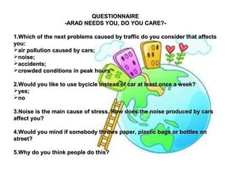 QQUUEESSTTIIOONNNNAAIIRREE 
--AARRAADD NNEEEEDDSS YYOOUU,, DDOO YYOOUU CCAARREE??-- 
11..WWhhiicchh ooff tthhee nneexxtt pprroobblleemmss ccaauusseedd bbyy ttrraaffffiicc ddoo yyoouu ccoonnssiiddeerr tthhaatt aaffffeeccttss 
yyoouu:: 
aaiirr ppoolllluuttiioonn ccaauusseedd bbyy ccaarrss;; 
nnooiissee;; 
aacccciiddeennttss;; 
ccrroowwddeedd ccoonnddiittiioonnss iinn ppeeaakk hhoouurrss 
22..WWoouulldd yyoouu lliikkee ttoo uussee bbyycciiccllee iinnsstteeaadd ooff ccaarr aatt lleeaasstt oonnccee aa wweeeekk?? 
yyeess;; 
nnoo 
33..NNooiissee iiss tthhee mmaaiinn ccaauussee ooff ssttrreessss.. HHooww ddooeess tthhee nnooiissee pprroodduucceedd bbyy ccaarrss 
aaffffeecctt yyoouu?? 
44..WWoouulldd yyoouu mmiinndd iiff ssoommeebbooddyy tthhrroowwss ppaappeerr,, ppllaassttiicc bbaaggss oorr bboottttlleess oonn 
ssttrreeeett?? 
55..WWhhyy ddoo yyoouu tthhiinnkk ppeeooppllee ddoo tthhiiss?? 
 