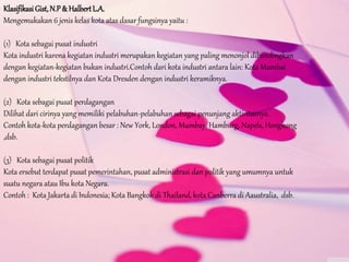 Klasifikasi Gist,N.P& HalbertL.A.
Mengemukakan 6 jenis kelas kota atas dasar fungsinya yaitu :
(1) Kota sebagai pusat industri
Kota industri karena kegiatan industri merupakan kegiatan yang paling menonjol dibandingkan
dengan kegiatan-kegiatan bukan industri.Contoh dari kota industri antara lain: Kota Mumbai
dengan industri tekstilnya dan Kota Dresden dengan industri keramiknya.
(2) Kota sebagai pusat perdagangan
Dilihat dari cirinya yang memiliki pelabuhan-pelabuhan sebagai penunjang aktivitasnya.
Contoh kota-kota perdagangan besar : New York, London, Mumbay, Hamburg, Napels, Hongkong
,dsb.
(3) Kota sebagai pusat politik
Kota ersebut terdapat pusat pemerintahan, pusat administrasi dan politik yang umumnya untuk
suatu negara atau Ibu kota Negara.
Contoh : Kota Jakarta di Indonesia; Kota Bangkok di Thailand, kota Canberra di Aaustralia, dsb.
 