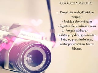 POLA KERUANGAN KOTA
1. Fungsi ekonomis, dibedakan
menjadi :
> kegiatan ekonomi dasar
> kegiatan ekonomi bukan dasar
2. Fungsi sosial lahan
3. Fasilitas yang dibangun di lahan
kota, ex,: pusat berbelanja ,
kantor pemerintahan, tempat
hiburan.
 