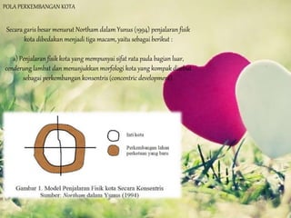 POLA PERKEMBANGAN KOTA
Secara garis besar menurut Northam dalam Yunus (1994) penjalaran fisik
kota dibedakan menjadi tiga macam, yaitu sebagai berikut :
a) Penjalaran fisik kota yang mempunyai sifat rata pada bagian luar,
cenderung lambat dan menunjukkan morfologi kota yang kompak disebut
sebagai perkembangan konsentris (concentric development).
 