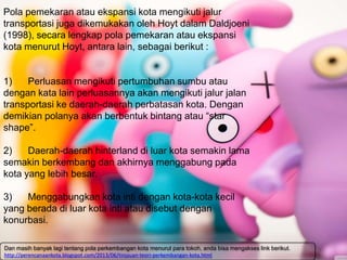 Pola pemekaran atau ekspansi kota mengikuti jalur
transportasi juga dikemukakan oleh Hoyt dalam Daldjoeni
(1998), secara lengkap pola pemekaran atau ekspansi
kota menurut Hoyt, antara lain, sebagai berikut :
1) Perluasan mengikuti pertumbuhan sumbu atau
dengan kata lain perluasannya akan mengikuti jalur jalan
transportasi ke daerah-daerah perbatasan kota. Dengan
demikian polanya akan berbentuk bintang atau “star
shape”.
2) Daerah-daerah hinterland di luar kota semakin lama
semakin berkembang dan akhirnya menggabung pada
kota yang lebih besar.
3) Menggabungkan kota inti dengan kota-kota kecil
yang berada di luar kota inti atau disebut dengan
konurbasi.
Dan masih banyak lagi tentang pola perkembangan kota menurut para tokoh, anda bisa mengakses link berikut.
http://perencanaankota.blogspot.com/2013/06/tinjauan-teori-perkembangan-kota.html
 