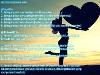 POTENSI DAN FUNGSI KOTA
@Fungsi Kota
1. Sebagai pusat produksi (production centre)
2. Sebagai pusat perdagangan (centre of trade and commerce)
3. sebagai pusata pemerintahan (political capital)
4. Sebagai pusat kebudayaan (culture centre)
5. Sebagai pusat kesehatan atau rekreasi (health and recreation centre)
@ Potensi Kota
1. Potensi sosial ,adanya badan-badan atau yayasan sosial, organisasi,
pemuda dan lain-lain.
2. Potensi ekonomi , adanya pasar-pasar, bank-bank,stasiun, dan
kompleks pertokoan yang menunjang sistem perekonomian kota.
3. Potensi politik , adanya aparatur kota yang menjalankan tugas-tugasnya
baik aparatur sipil maupun militer.
4. Potensi budaya , adanya bentuk-bentuk budaya yang ada antara lain
dibidang pendidikan (gedung sekolah), kesenian, dan kegiatan lain yang
menyemarakkan kota
 