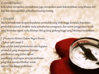 d. (Arnold Toynbee)
Kota selain merupakan permukiman juga merupakan suatu kekompleksan yang khusus dan
tiap kota menunjukkan pribadinya masing-masing.
e. (Grunfeld)
Suatu permukiman dengan kepadatan penduduk yang lebih tinggi daripada kepadatan
penduduk nasional, struktur mata pencaharian nonagraris, dan sistem penggunaan tanah
yang beraneka ragam, serta ditutupi oleh gedung-gedung tinggi yang lokasinya berdekatan.
f. (Peraturan Menteri Dalam Negeri Nomor
2 Tahun 1987, pasal 1)
Kota adalah pusat permukiman dan kegiatan
penduduk yang mempunyai batasan
administrasi yang diatur dalam
perundang-undangan, serta permukiman
yang telah memperlihatkan watak
dan ciri kehidupan perkotaan.
 