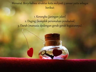 Menurut Berry bahwa struktur kota meliputi 3 unsur yaitu sebagai
berikut:
1. Kerangka (jaringan jalan)
2. Daging (komplek perumahan penduduk)
3. Darah (manusia dpdengan gerak-gerak kegiatannya).
 