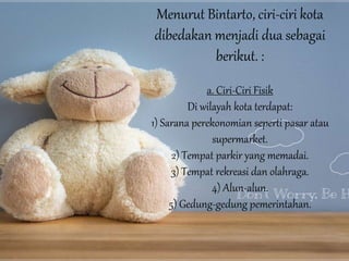 Menurut Bintarto, ciri-ciri kota
dibedakan menjadi dua sebagai
berikut. :
a. Ciri-Ciri Fisik
Di wilayah kota terdapat:
1) Sarana perekonomian seperti pasar atau
supermarket.
2) Tempat parkir yang memadai.
3) Tempat rekreasi dan olahraga.
4) Alun-alun.
5) Gedung-gedung pemerintahan.
 